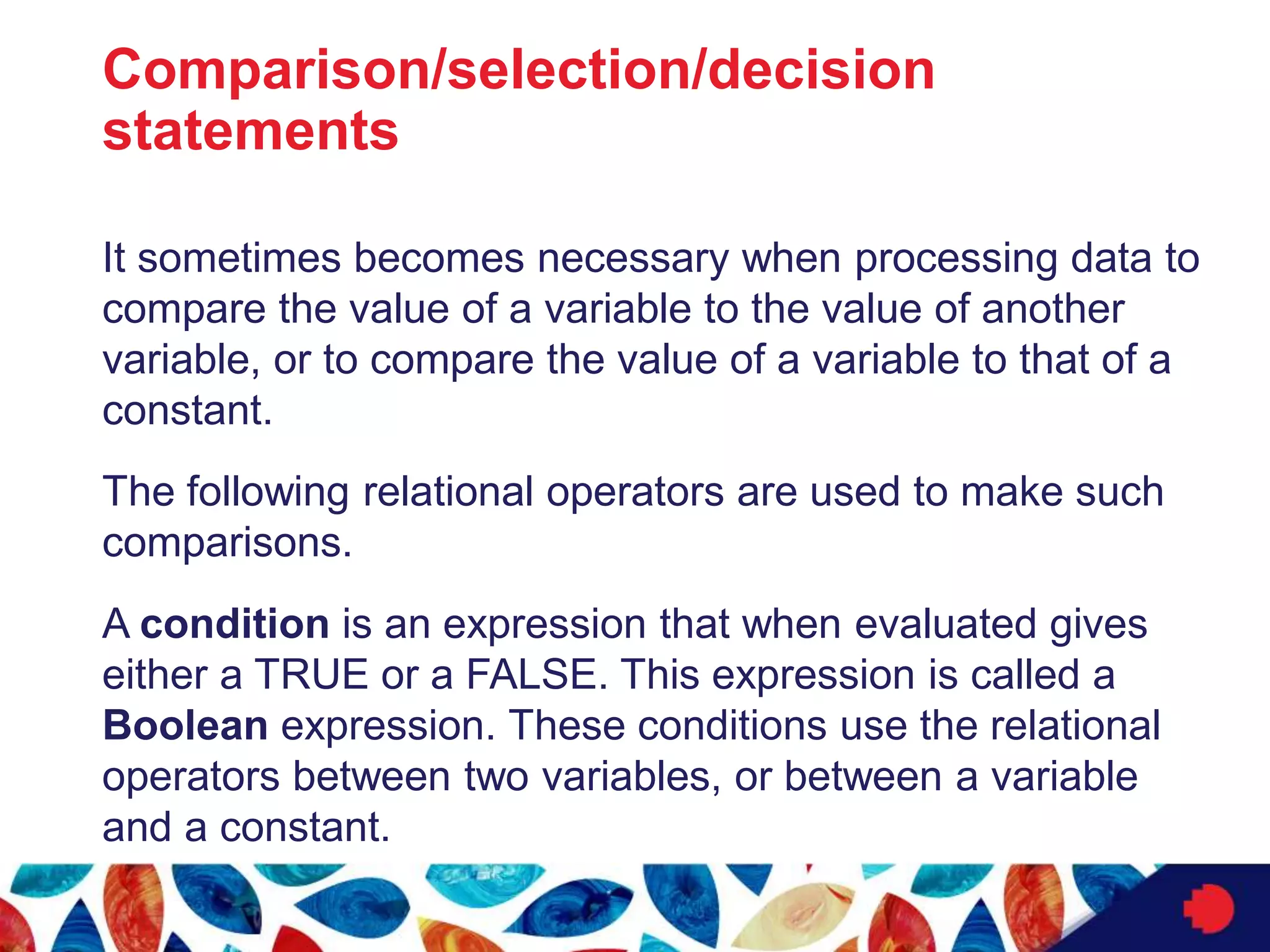 Comparison/selection/decision
statements
It sometimes becomes necessary when processing data to
compare the value of a variable to the value of another
variable, or to compare the value of a variable to that of a
constant.
The following relational operators are used to make such
comparisons.
A condition is an expression that when evaluated gives
either a TRUE or a FALSE. This expression is called a
Boolean expression. These conditions use the relational
operators between two variables, or between a variable
and a constant.
 