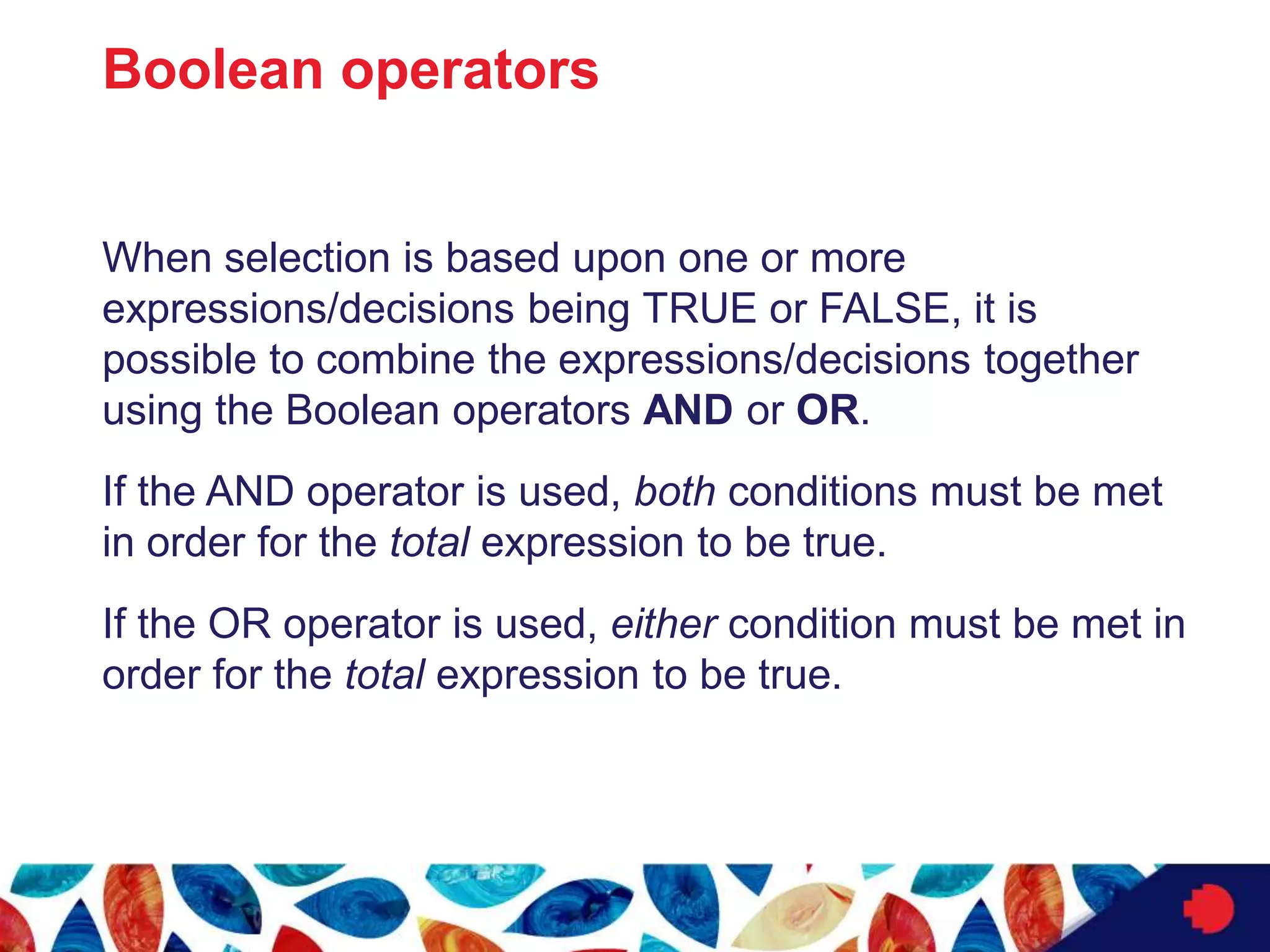 Boolean operators
When selection is based upon one or more
expressions/decisions being TRUE or FALSE, it is
possible to combine the expressions/decisions together
using the Boolean operators AND or OR.
If the AND operator is used, both conditions must be met
in order for the total expression to be true.
If the OR operator is used, either condition must be met in
order for the total expression to be true.
 