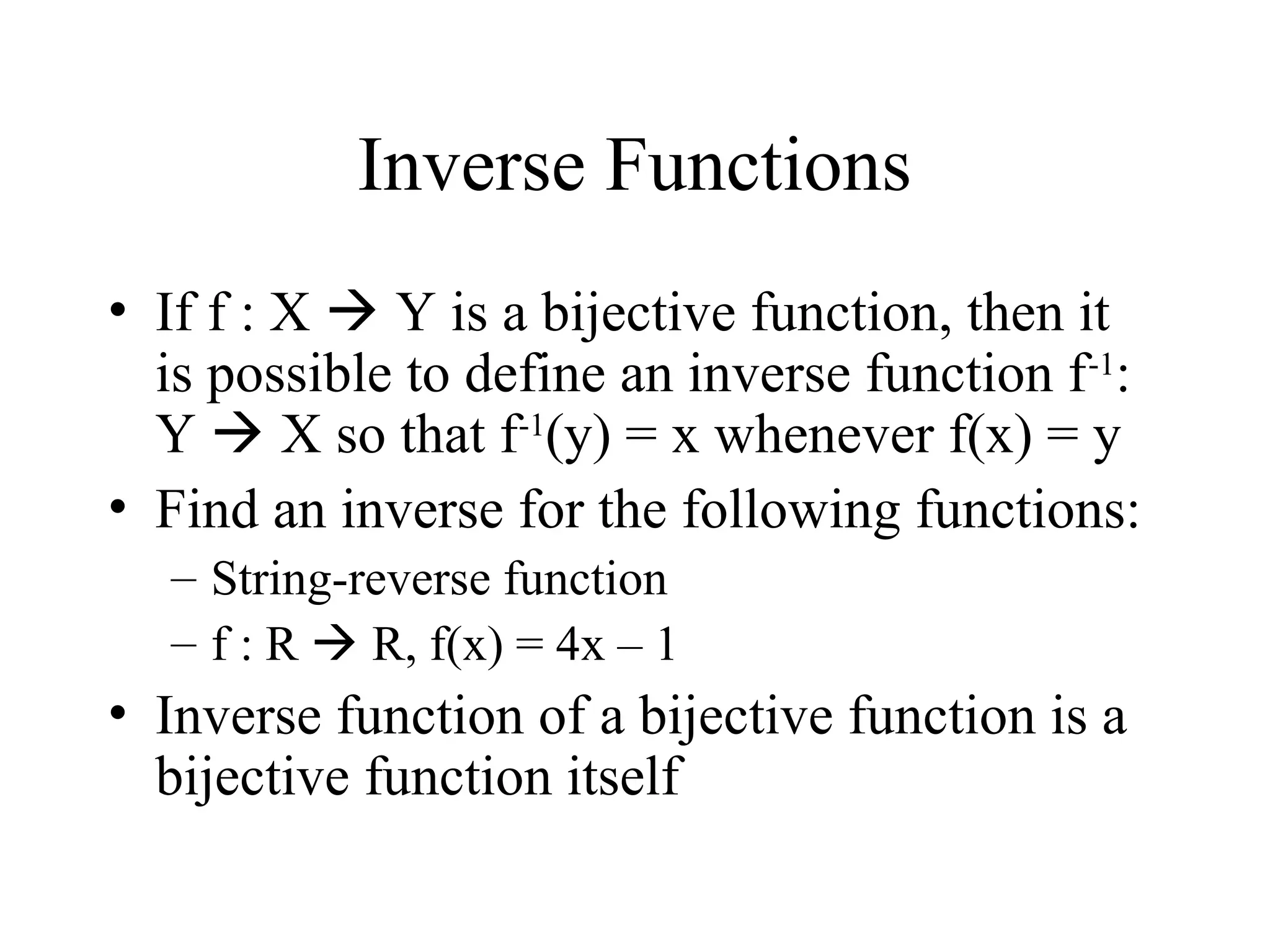 Inverse Functions • If f : X  Y is a bijective function, then it is possible to define an inverse function f-1 : Y  X so that f-1 (y) = x whenever f(x) = y • Find an inverse for the following functions: – String-reverse function – f : R  R, f(x) = 4x – 1 • Inverse function of a bijective function is a bijective function itself 
