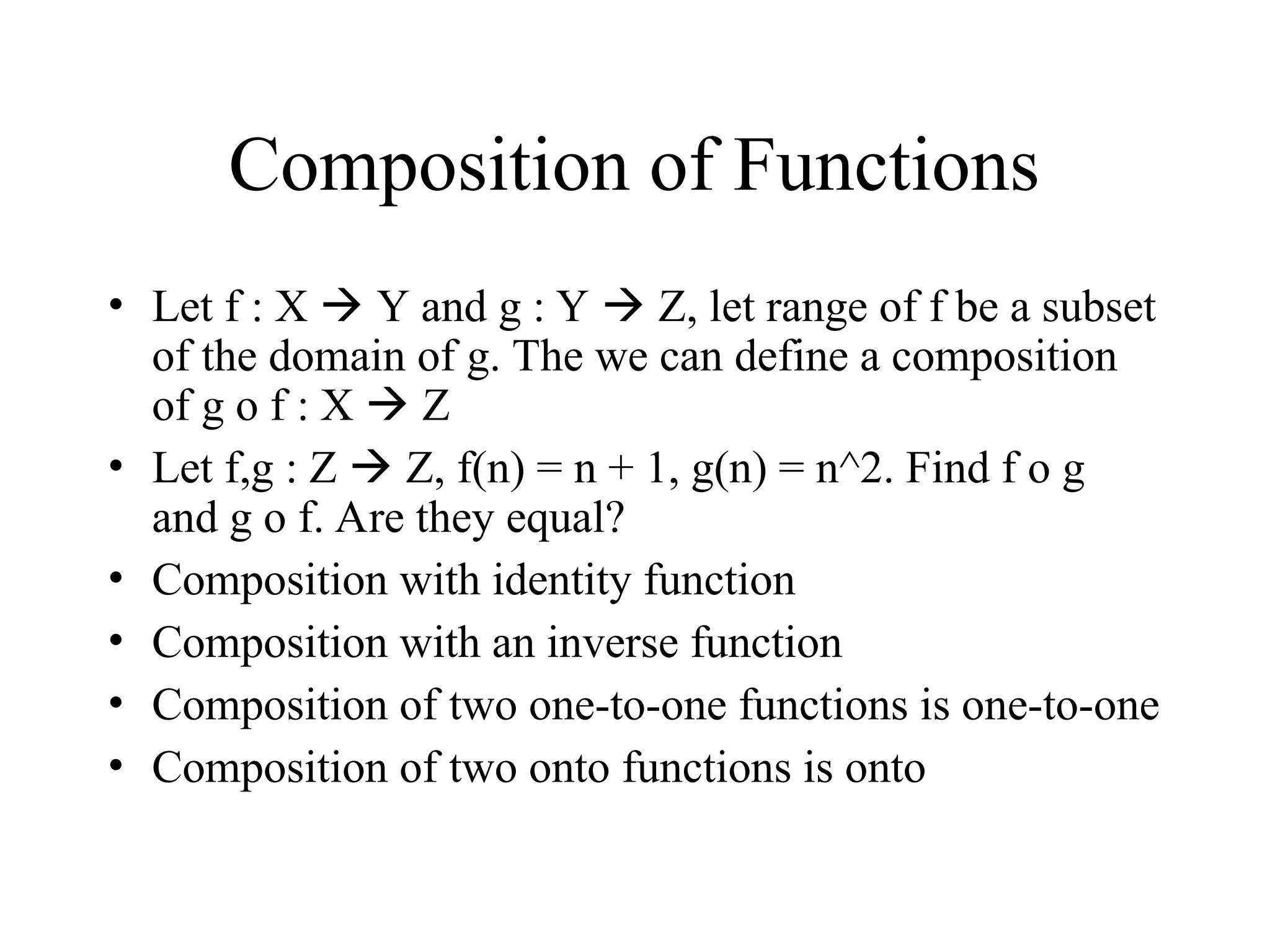 Composition of Functions • Let f : X  Y and g : Y  Z, let range of f be a subset of the domain of g. The we can define a composition of g o f : X  Z • Let f,g : Z  Z, f(n) = n + 1, g(n) = n^2. Find f o g and g o f. Are they equal? • Composition with identity function • Composition with an inverse function • Composition of two one-to-one functions is one-to-one • Composition of two onto functions is onto 