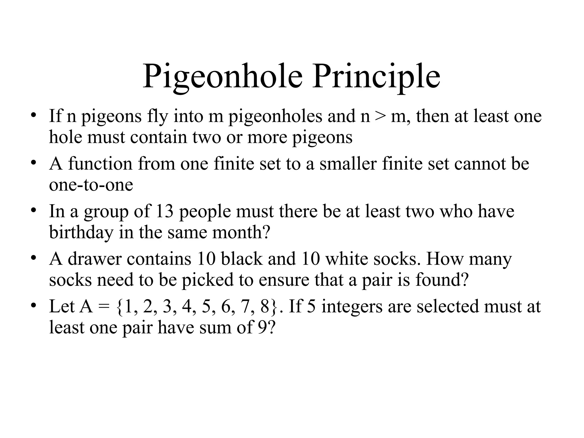 Pigeonhole Principle • If n pigeons fly into m pigeonholes and n > m, then at least one hole must contain two or more pigeons • A function from one finite set to a smaller finite set cannot be one-to-one • In a group of 13 people must there be at least two who have birthday in the same month? • A drawer contains 10 black and 10 white socks. How many socks need to be picked to ensure that a pair is found? • Let A = {1, 2, 3, 4, 5, 6, 7, 8}. If 5 integers are selected must at least one pair have sum of 9? 