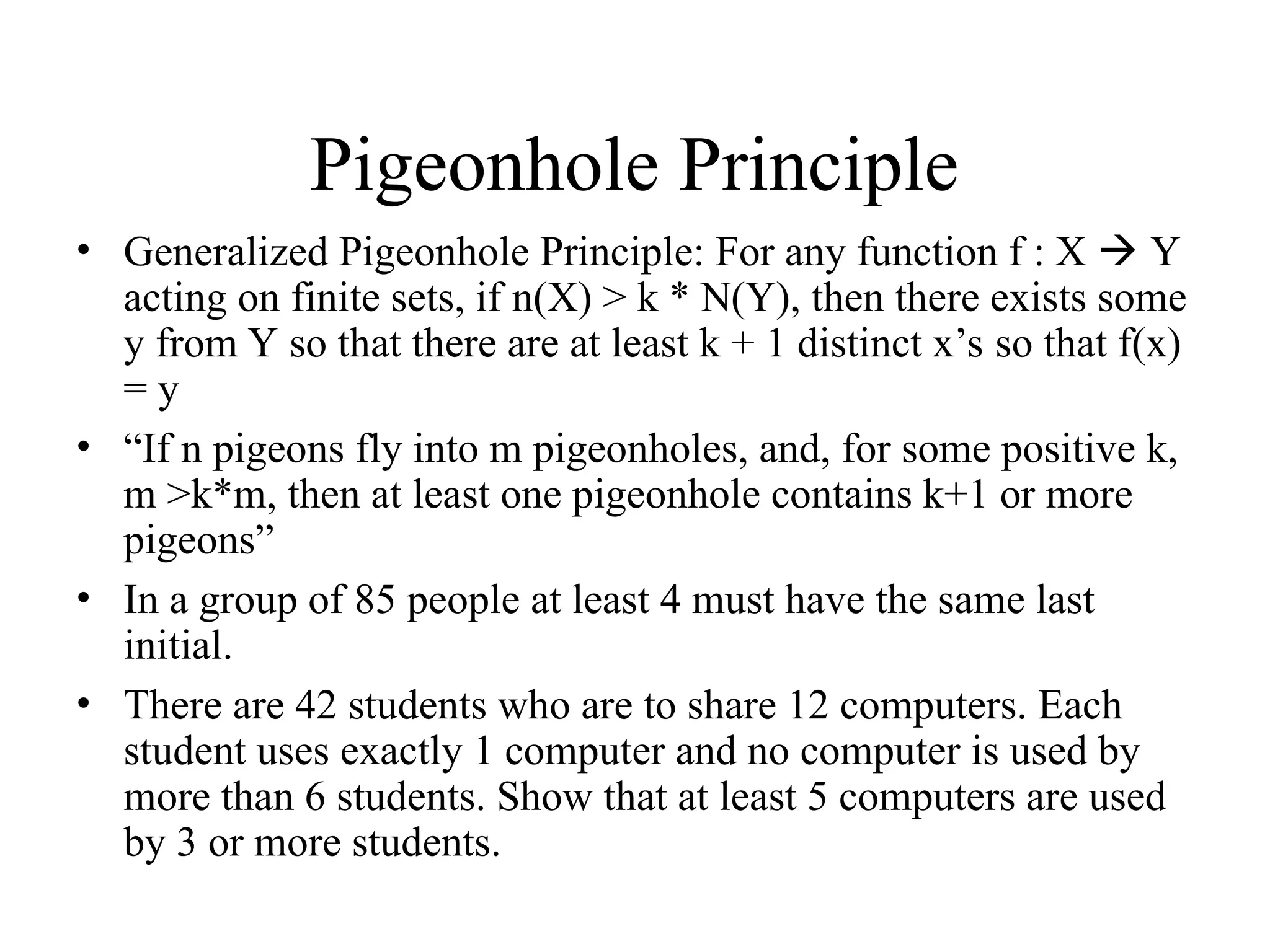 Pigeonhole Principle • Generalized Pigeonhole Principle: For any function f : X  Y acting on finite sets, if n(X) > k * N(Y), then there exists some y from Y so that there are at least k + 1 distinct x’s so that f(x) = y • “If n pigeons fly into m pigeonholes, and, for some positive k, m >k*m, then at least one pigeonhole contains k+1 or more pigeons” • In a group of 85 people at least 4 must have the same last initial. • There are 42 students who are to share 12 computers. Each student uses exactly 1 computer and no computer is used by more than 6 students. Show that at least 5 computers are used by 3 or more students. 