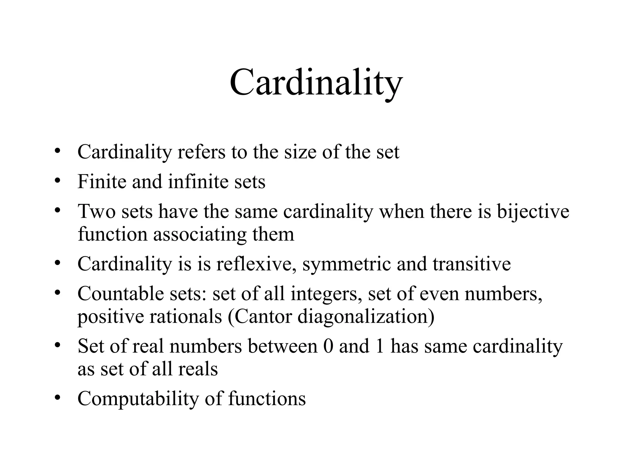 Cardinality • Cardinality refers to the size of the set • Finite and infinite sets • Two sets have the same cardinality when there is bijective function associating them • Cardinality is is reflexive, symmetric and transitive • Countable sets: set of all integers, set of even numbers, positive rationals (Cantor diagonalization) • Set of real numbers between 0 and 1 has same cardinality as set of all reals • Computability of functions 