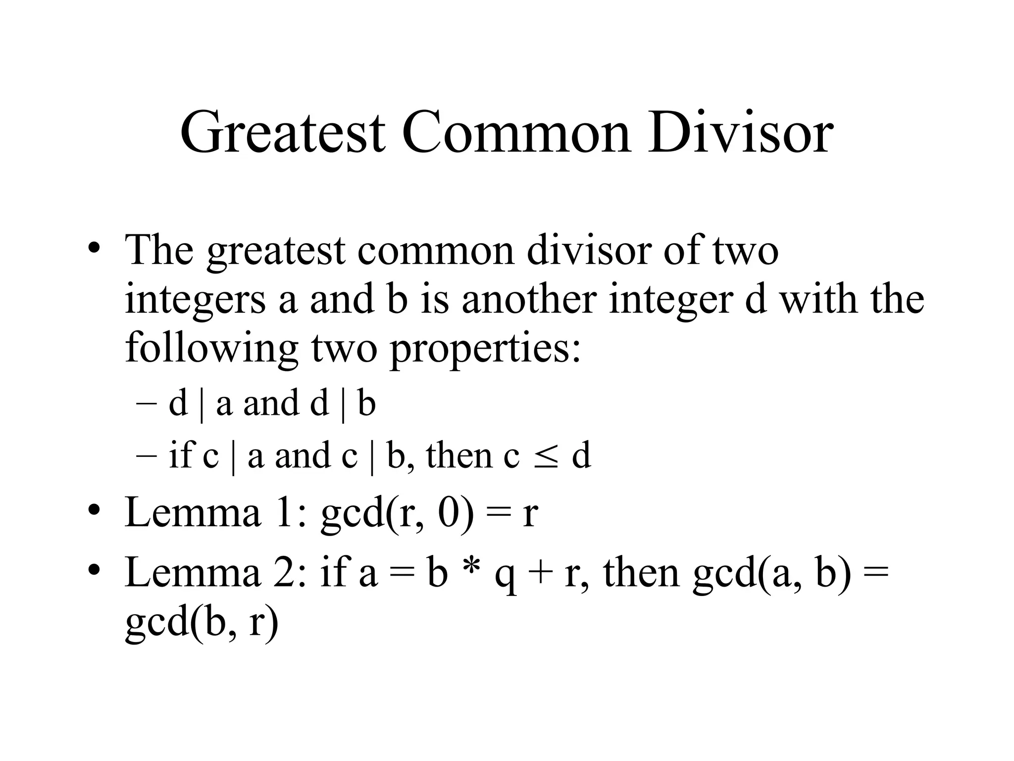 Greatest Common Divisor • The greatest common divisor of two integers a and b is another integer d with the following two properties: – d | a and d | b – if c | a and c | b, then c  d • Lemma 1: gcd(r, 0) = r • Lemma 2: if a = b * q + r, then gcd(a, b) = gcd(b, r) 