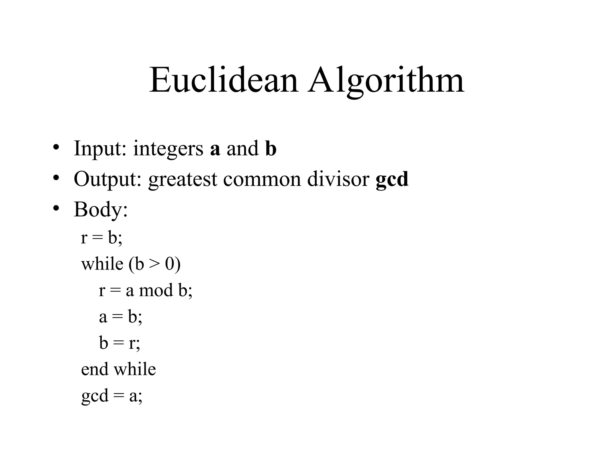 Euclidean Algorithm • Input: integers a and b • Output: greatest common divisor gcd • Body: r = b; while (b > 0) r = a mod b; a = b; b = r; end while gcd = a; 