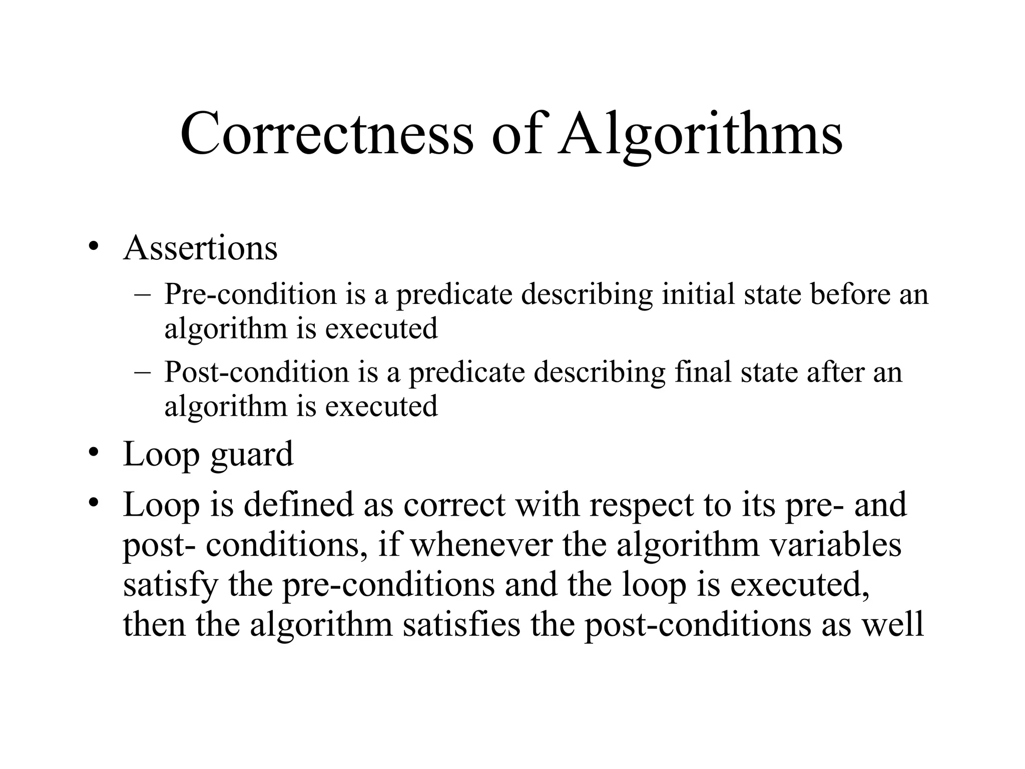 Correctness of Algorithms • Assertions – Pre-condition is a predicate describing initial state before an algorithm is executed – Post-condition is a predicate describing final state after an algorithm is executed • Loop guard • Loop is defined as correct with respect to its pre- and post- conditions, if whenever the algorithm variables satisfy the pre-conditions and the loop is executed, then the algorithm satisfies the post-conditions as well 