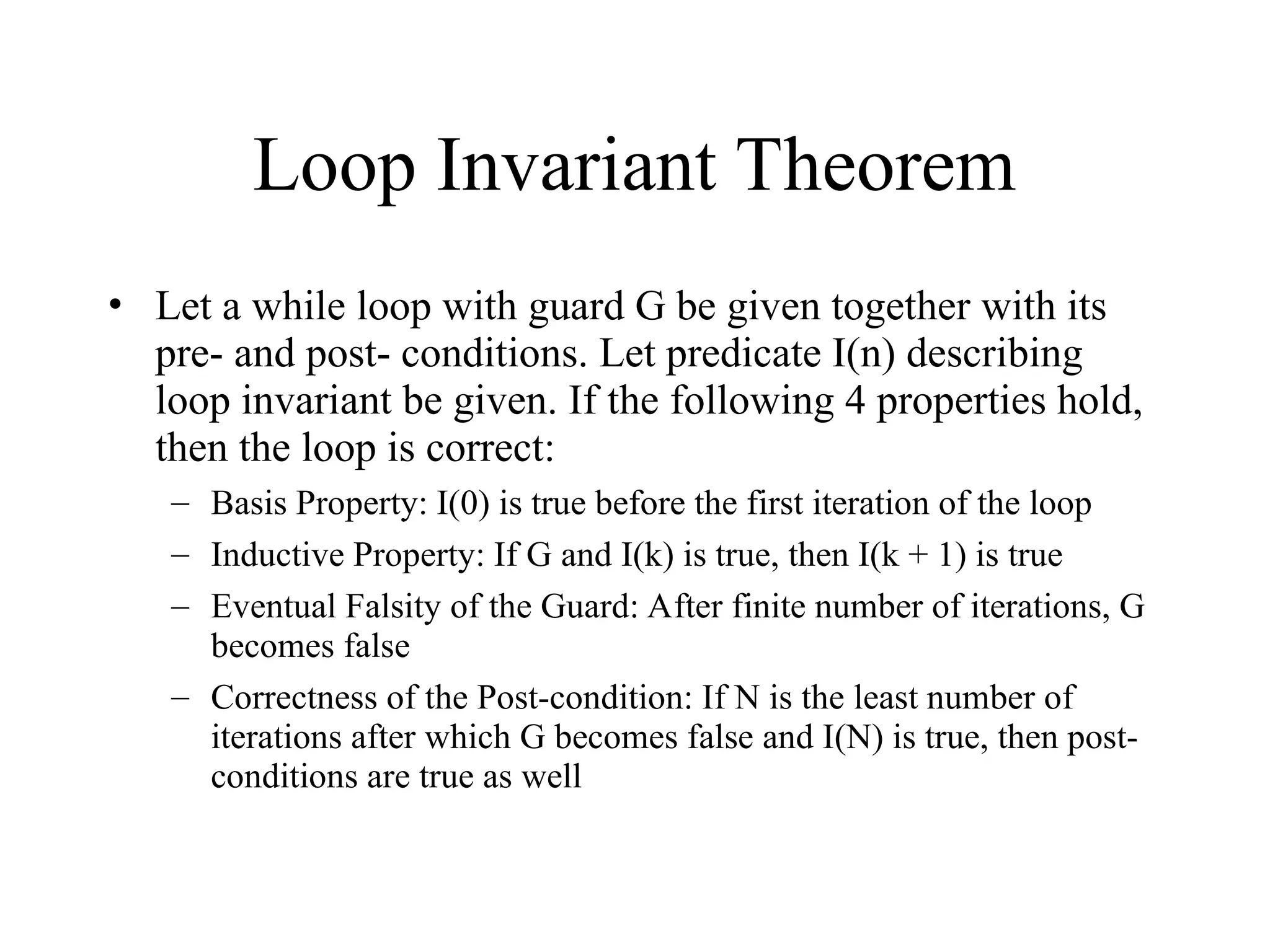 Loop Invariant Theorem • Let a while loop with guard G be given together with its pre- and post- conditions. Let predicate I(n) describing loop invariant be given. If the following 4 properties hold, then the loop is correct: – Basis Property: I(0) is true before the first iteration of the loop – Inductive Property: If G and I(k) is true, then I(k + 1) is true – Eventual Falsity of the Guard: After finite number of iterations, G becomes false – Correctness of the Post-condition: If N is the least number of iterations after which G becomes false and I(N) is true, then post- conditions are true as well 
