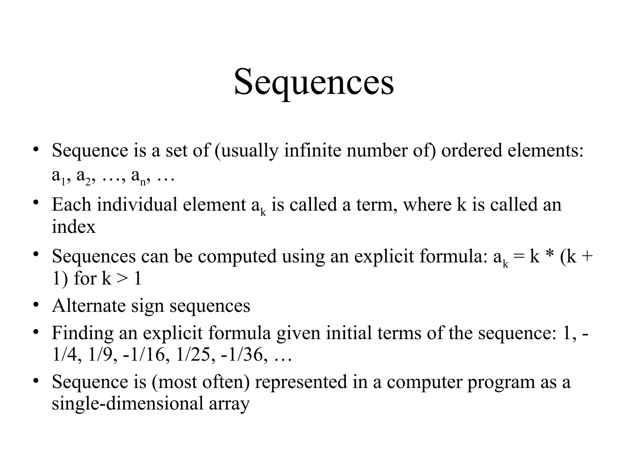 Sequences • Sequence is a set of (usually infinite number of) ordered elements: a1, a2, …, an, … • Each individual element ak is called a term, where k is called an index • Sequences can be computed using an explicit formula: ak = k * (k + 1) for k > 1 • Alternate sign sequences • Finding an explicit formula given initial terms of the sequence: 1, - 1/4, 1/9, -1/16, 1/25, -1/36, … • Sequence is (most often) represented in a computer program as a single-dimensional array 