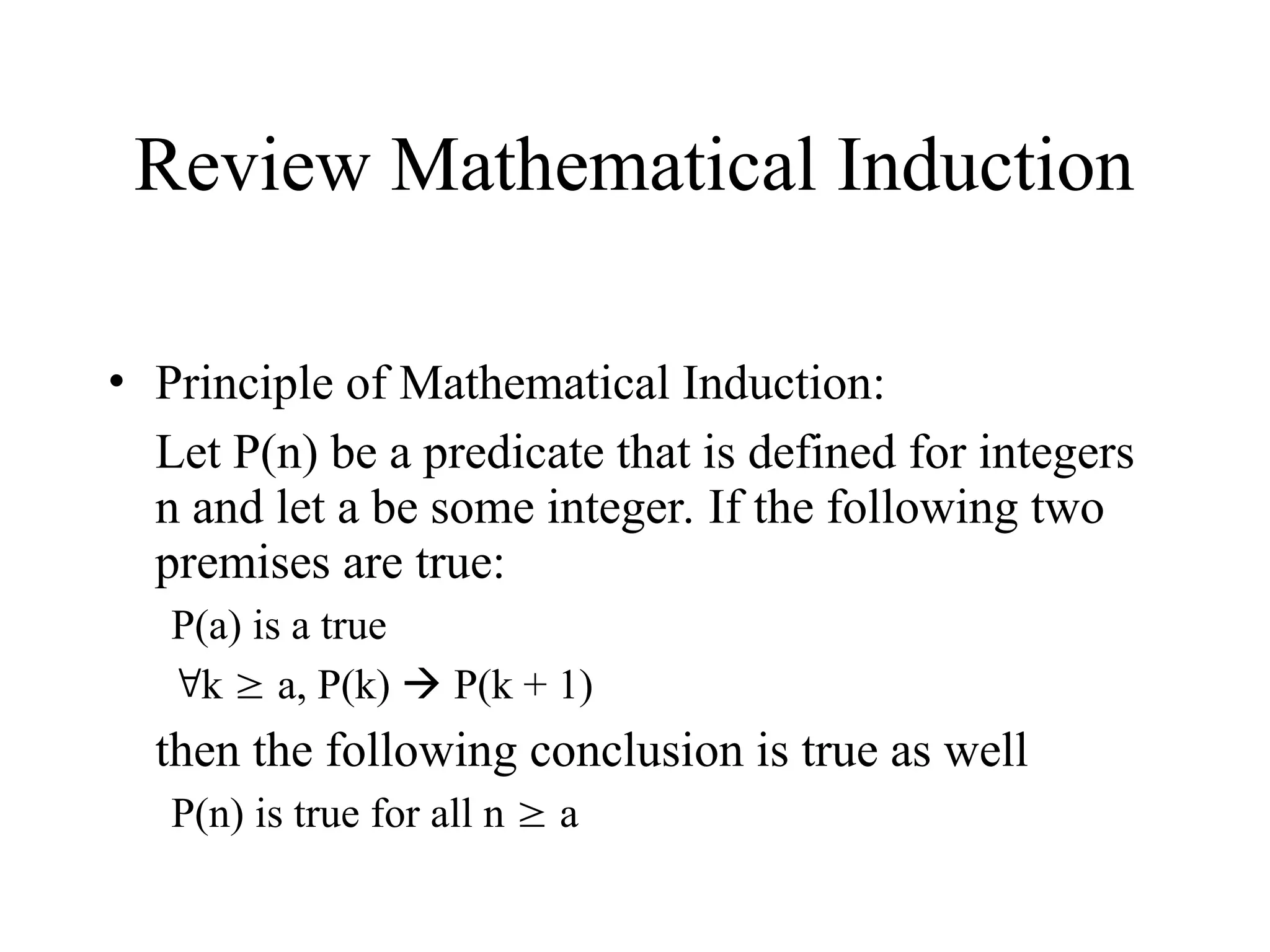 Review Mathematical Induction • Principle of Mathematical Induction: Let P(n) be a predicate that is defined for integers n and let a be some integer. If the following two premises are true: P(a) is a true k  a, P(k)  P(k + 1) then the following conclusion is true as well P(n) is true for all n  a 