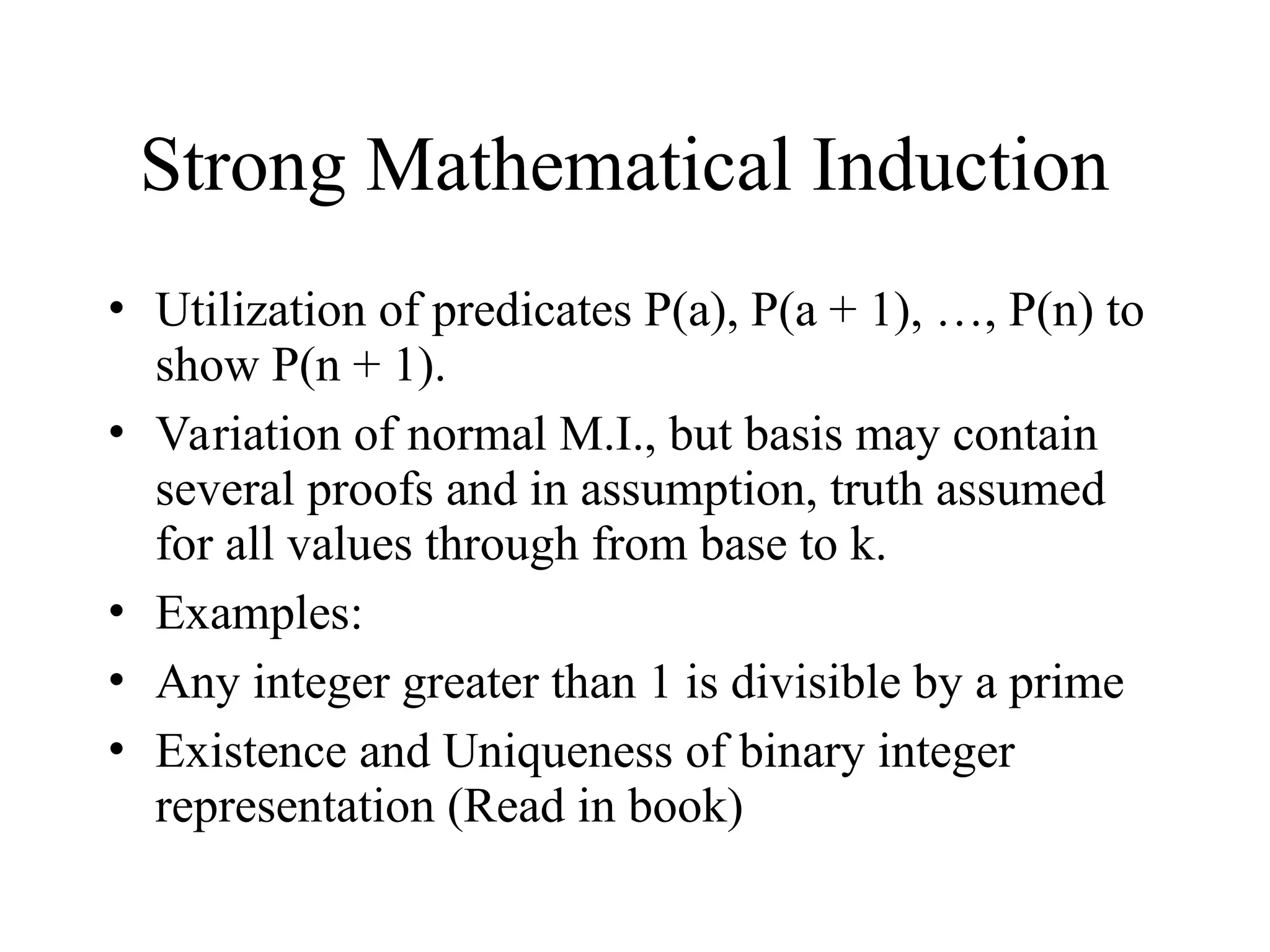 Strong Mathematical Induction • Utilization of predicates P(a), P(a + 1), …, P(n) to show P(n + 1). • Variation of normal M.I., but basis may contain several proofs and in assumption, truth assumed for all values through from base to k. • Examples: • Any integer greater than 1 is divisible by a prime • Existence and Uniqueness of binary integer representation (Read in book) 
