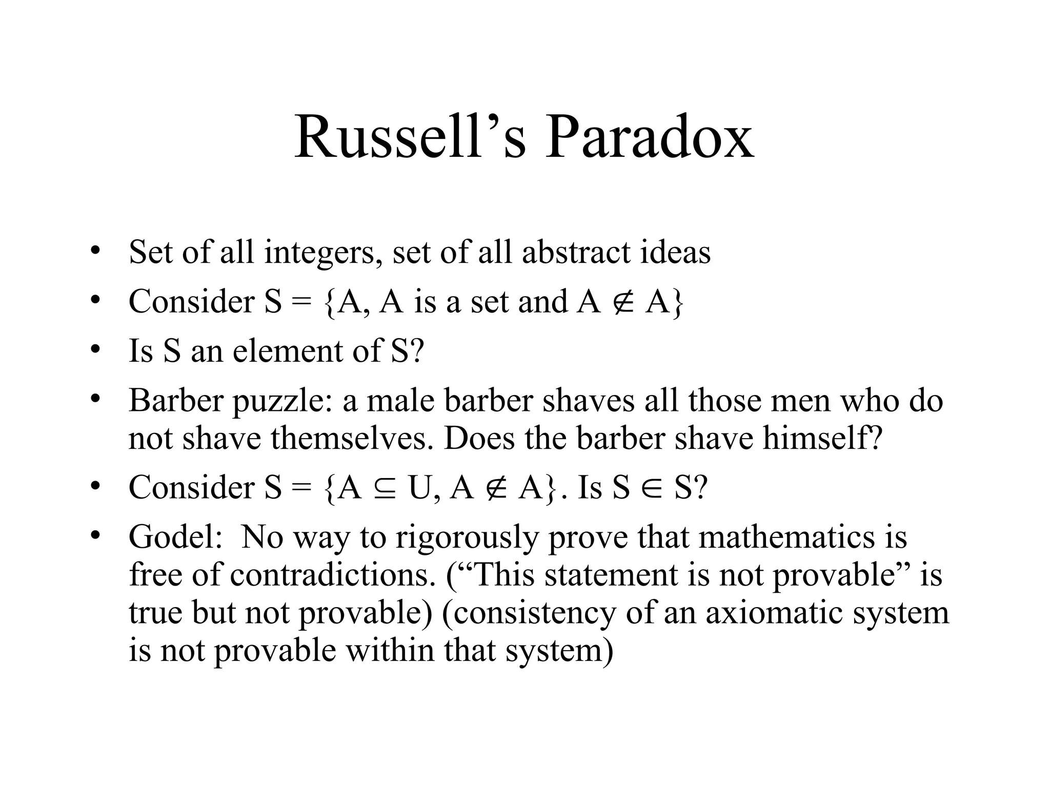 Russell’s Paradox • Set of all integers, set of all abstract ideas • Consider S = {A, A is a set and A  A} • Is S an element of S? • Barber puzzle: a male barber shaves all those men who do not shave themselves. Does the barber shave himself? • Consider S = {A  U, A  A}. Is S  S? • Godel: No way to rigorously prove that mathematics is free of contradictions. (“This statement is not provable” is true but not provable) (consistency of an axiomatic system is not provable within that system) 