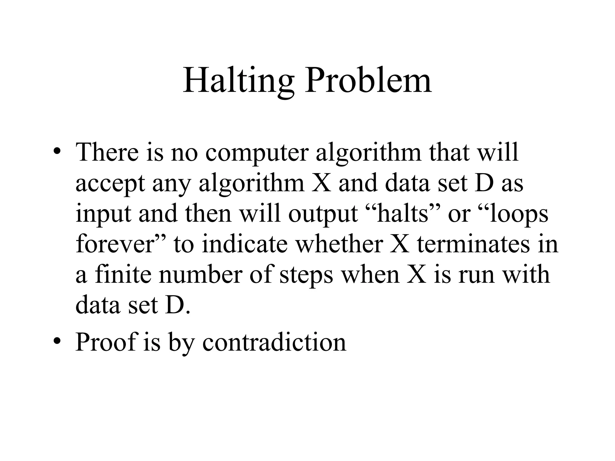 Halting Problem • There is no computer algorithm that will accept any algorithm X and data set D as input and then will output “halts” or “loops forever” to indicate whether X terminates in a finite number of steps when X is run with data set D. • Proof is by contradiction 