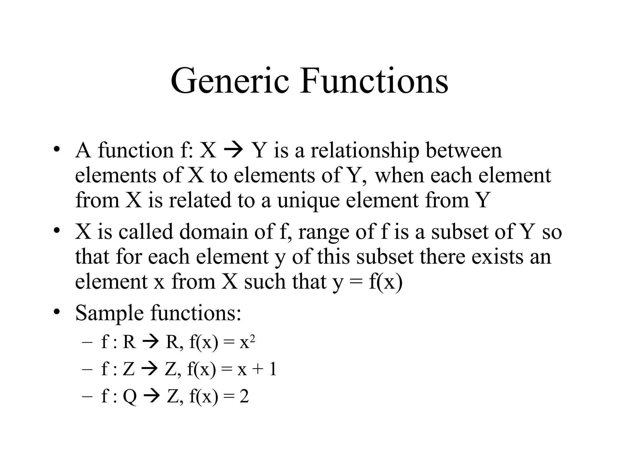 Generic Functions • A function f: X  Y is a relationship between elements of X to elements of Y, when each element from X is related to a unique element from Y • X is called domain of f, range of f is a subset of Y so that for each element y of this subset there exists an element x from X such that y = f(x) • Sample functions: – f : R  R, f(x) = x2 – f : Z  Z, f(x) = x + 1 – f : Q  Z, f(x) = 2 