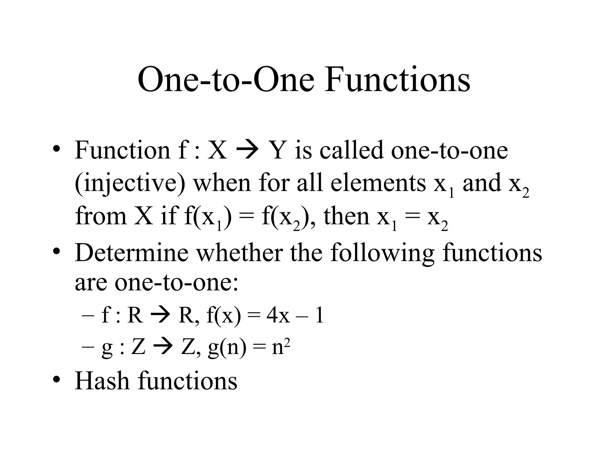 One-to-One Functions • Function f : X  Y is called one-to-one (injective) when for all elements x1 and x2 from X if f(x1) = f(x2), then x1 = x2 • Determine whether the following functions are one-to-one: – f : R  R, f(x) = 4x – 1 – g : Z  Z, g(n) = n2 • Hash functions 