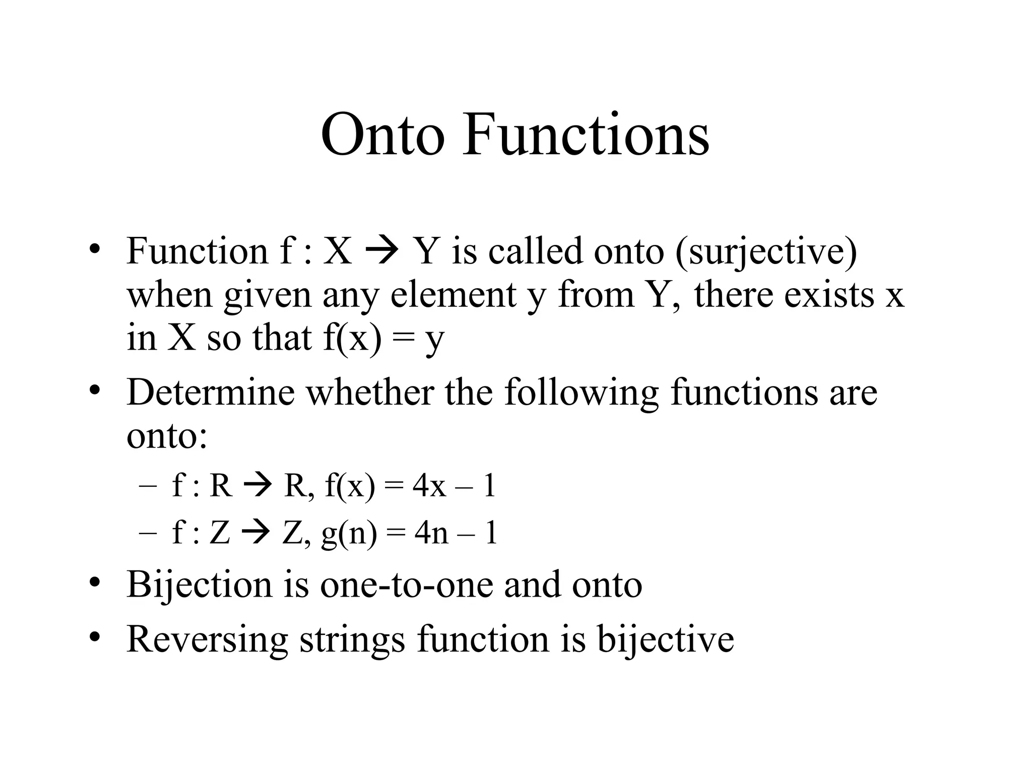Onto Functions • Function f : X  Y is called onto (surjective) when given any element y from Y, there exists x in X so that f(x) = y • Determine whether the following functions are onto: – f : R  R, f(x) = 4x – 1 – f : Z  Z, g(n) = 4n – 1 • Bijection is one-to-one and onto • Reversing strings function is bijective 