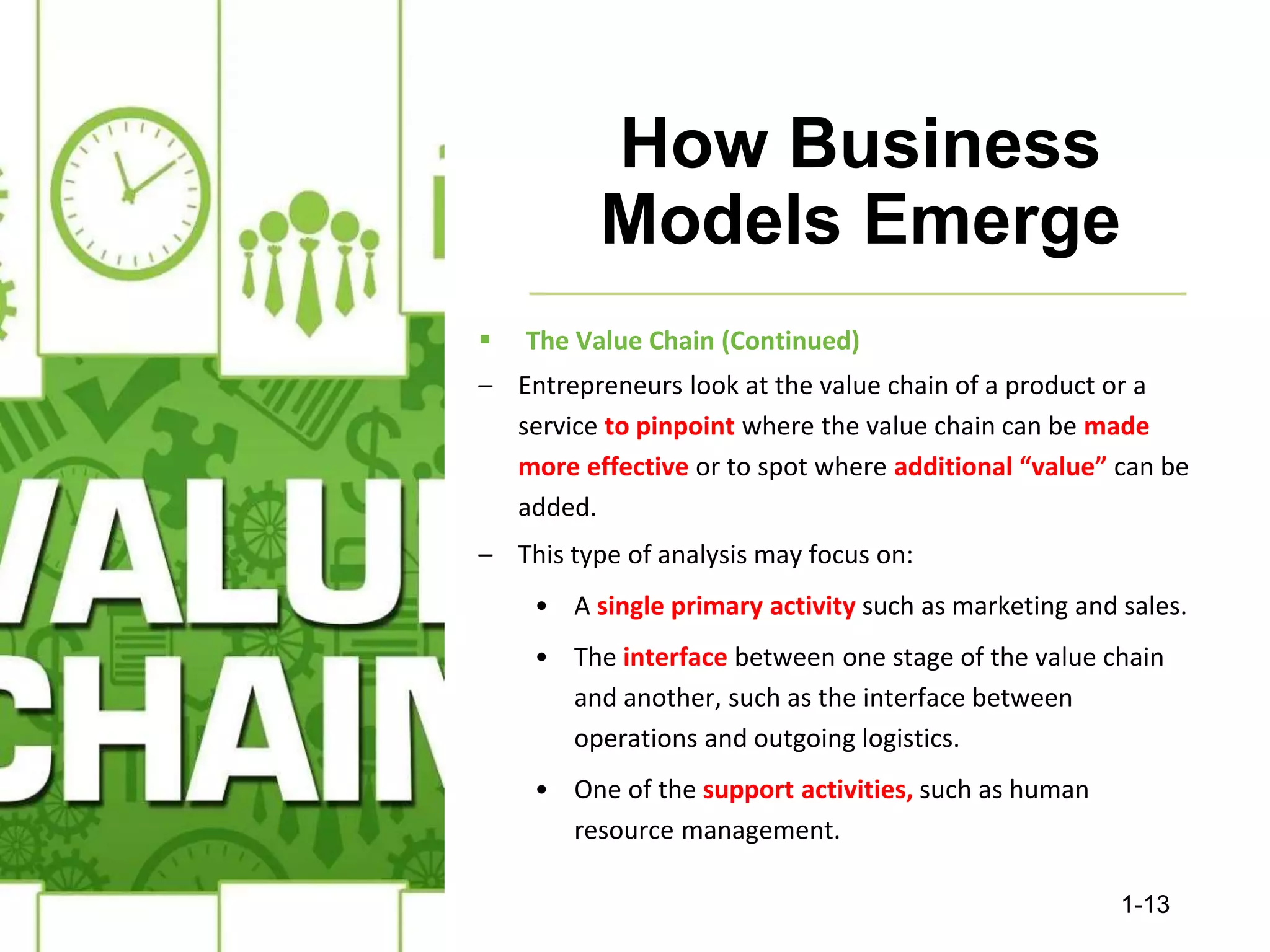 How Business
Models Emerge
 The Value Chain (Continued)
– Entrepreneurs look at the value chain of a product or a
service to pinpoint where the value chain can be made
more effective or to spot where additional “value” can be
added.
– This type of analysis may focus on:
• A single primary activity such as marketing and sales.
• The interface between one stage of the value chain
and another, such as the interface between
operations and outgoing logistics.
• One of the support activities, such as human
resource management.
1-13
 