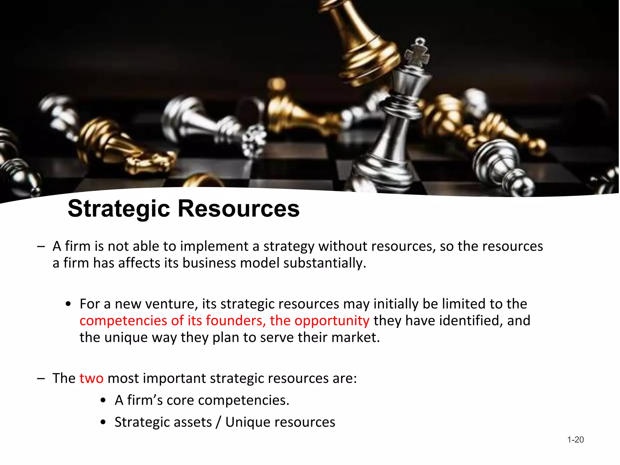 Strategic Resources
– A firm is not able to implement a strategy without resources, so the resources
a firm has affects its business model substantially.
• For a new venture, its strategic resources may initially be limited to the
competencies of its founders, the opportunity they have identified, and
the unique way they plan to serve their market.
– The two most important strategic resources are:
• A firm’s core competencies.
• Strategic assets / Unique resources
1-20
 