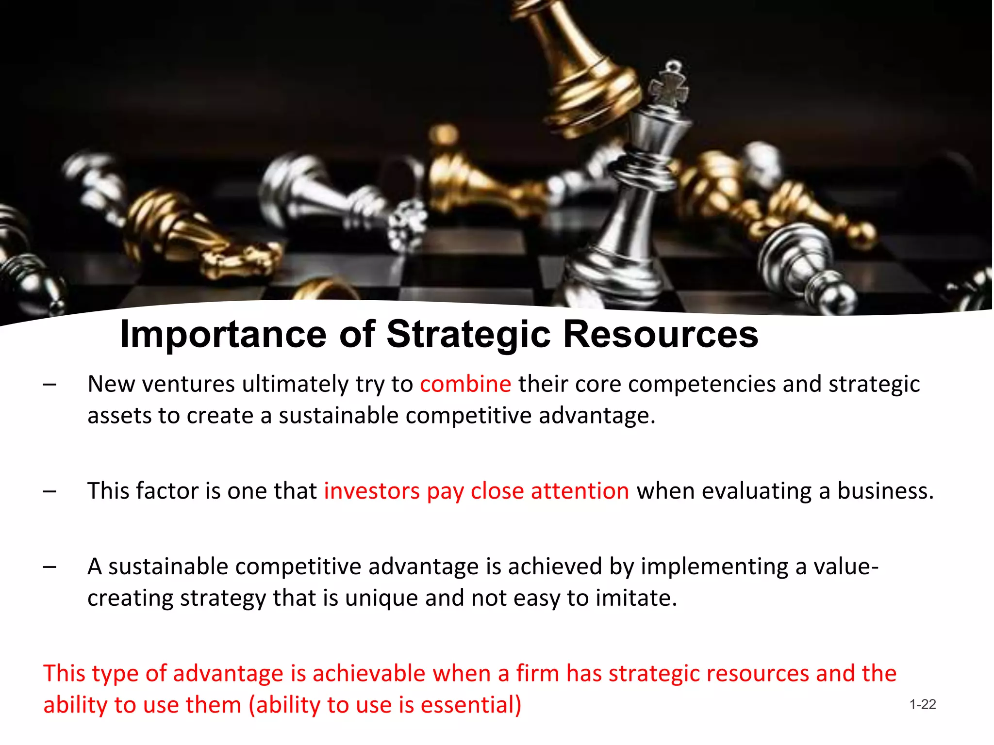 Importance of Strategic Resources
– New ventures ultimately try to combine their core competencies and strategic
assets to create a sustainable competitive advantage.
– This factor is one that investors pay close attention when evaluating a business.
– A sustainable competitive advantage is achieved by implementing a value-
creating strategy that is unique and not easy to imitate.
This type of advantage is achievable when a firm has strategic resources and the
ability to use them (ability to use is essential) 1-22
 
