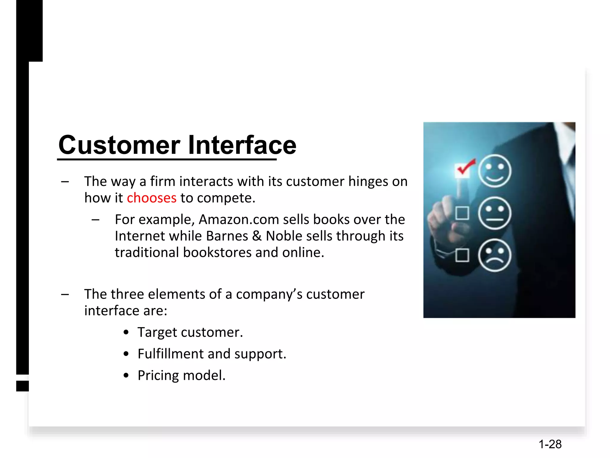 Customer Interface
– The way a firm interacts with its customer hinges on
how it chooses to compete.
– For example, Amazon.com sells books over the
Internet while Barnes & Noble sells through its
traditional bookstores and online.
– The three elements of a company’s customer
interface are:
• Target customer.
• Fulfillment and support.
• Pricing model.
1-28
 