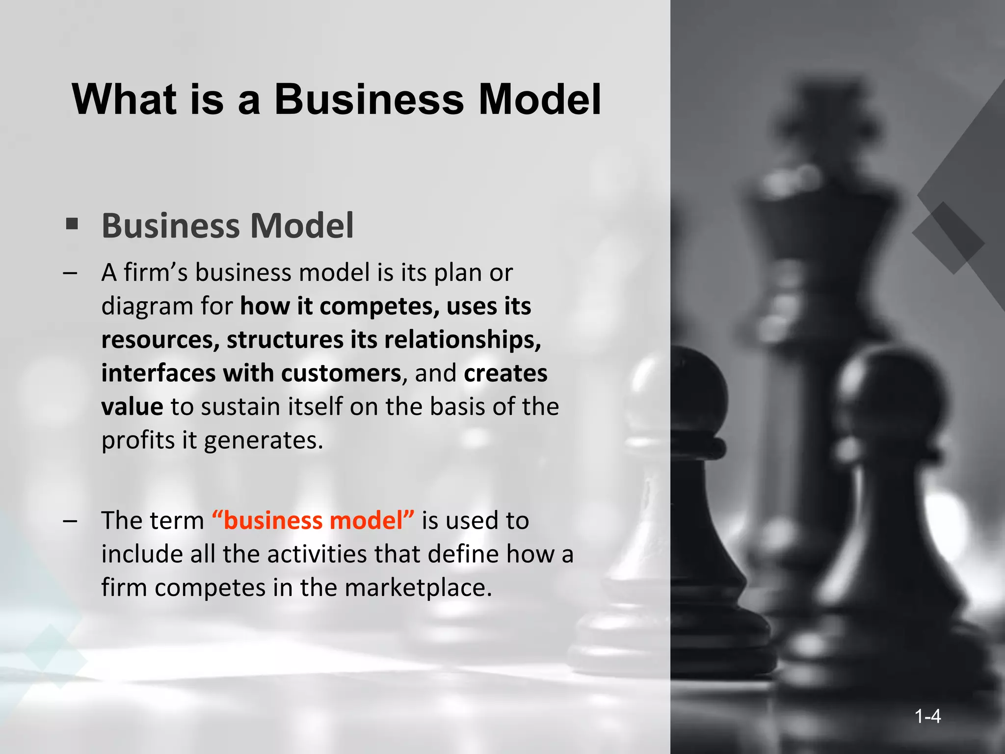 What is a Business Model
 Business Model
– A firm’s business model is its plan or
diagram for how it competes, uses its
resources, structures its relationships,
interfaces with customers, and creates
value to sustain itself on the basis of the
profits it generates.
– The term “business model” is used to
include all the activities that define how a
firm competes in the marketplace.
1-4
 