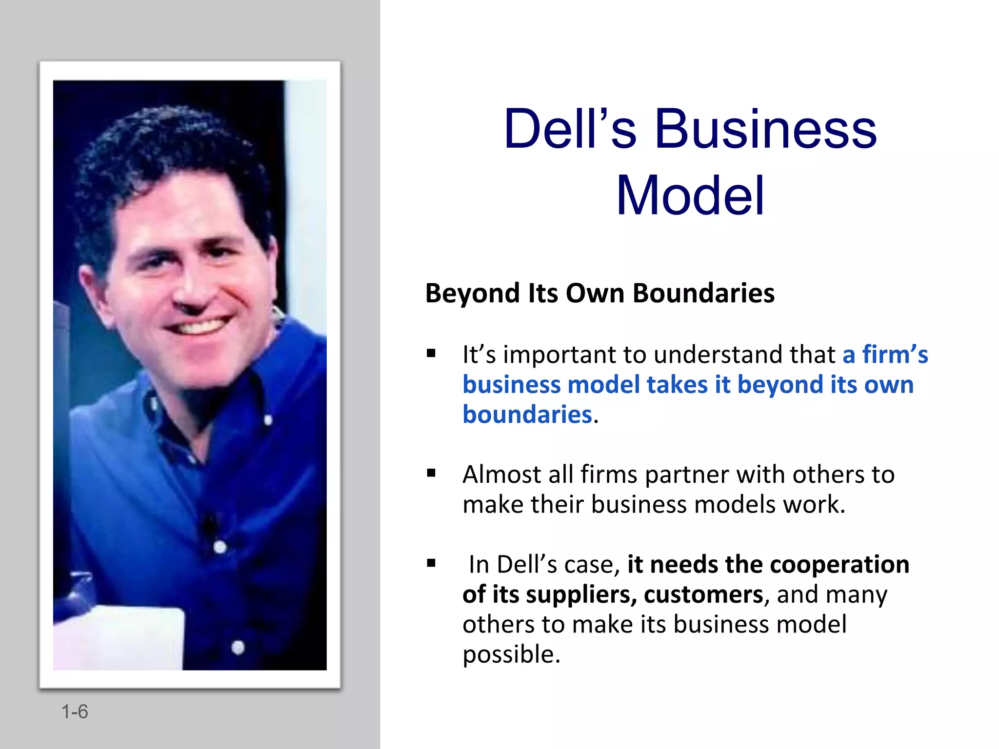 Dell’s Business
Model
Beyond Its Own Boundaries
 It’s important to understand that a firm’s
business model takes it beyond its own
boundaries.
 Almost all firms partner with others to
make their business models work.
 In Dell’s case, it needs the cooperation
of its suppliers, customers, and many
others to make its business model
possible.
1-6
 