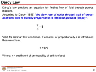 10
Darcy’s law provides an equation for finding flow of fluid through porous
medium,
According to Darcy (1856) “the flow rate of water through soil of cross-
sectional area is directly proportional to imposed gradient (slope)”.
Valid for laminar flow conditions. If constant of proportionality k is introduced
then we obtain;
q = kAi
Where: k = coefficient of permeability of soil (cm/sec)
Darcy Law
Geotechnical Engineering-1
Course Instructor
Dr. M. Safdar, EEC UET Peshawar.
 