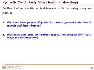 18
Coefficient of permeability (k) is determined in the laboratory using two
methods.
A. Constant head permeability test for coarse grained soils (sands,
gravels and their mixtures).
B. Falling/Variable head permeability test for fine grained soils (silts,
clays and their mixtures).
Hydraulic Conductivity Determination (Laboratory)
Geotechnical Engineering-1
Course Instructor
Dr. M. Safdar, EEC UET Peshawar.
 