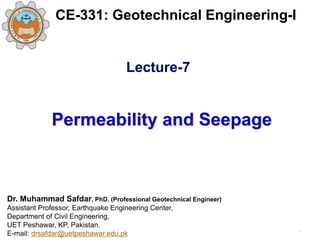 Permeability and Seepage
Dr. Muhammad Safdar, PhD. (Professional Geotechnical Engineer)
Assistant Professor, Earthquake Engineering Center,
Department of Civil Engineering,
UET Peshawar, KP, Pakistan.
E-mail: drsafdar@uetpeshawar.edu.pk
CE-331: Geotechnical Engineering-I
.
Lecture-7
 