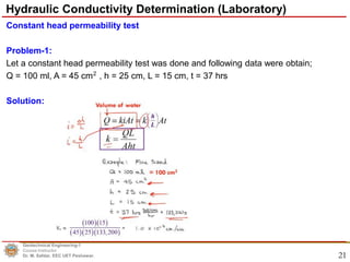 21
Constant head permeability test
Problem-1:
Let a constant head permeability test was done and following data were obtain;
Q = 100 ml, A = 45 cm2
, h = 25 cm, L = 15 cm, t = 37 hrs
Solution:
Geotechnical Engineering-1
Course Instructor
Dr. M. Safdar, EEC UET Peshawar.
Hydraulic Conductivity Determination (Laboratory)
 