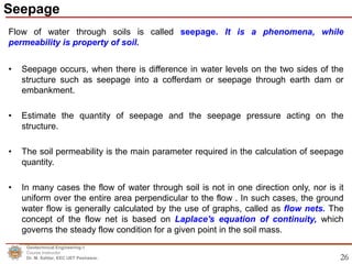 26
Flow of water through soils is called seepage. It is a phenomena, while
permeability is property of soil.
• Seepage occurs, when there is difference in water levels on the two sides of the
structure such as seepage into a cofferdam or seepage through earth dam or
embankment.
• Estimate the quantity of seepage and the seepage pressure acting on the
structure.
• The soil permeability is the main parameter required in the calculation of seepage
quantity.
• In many cases the flow of water through soil is not in one direction only, nor is it
uniform over the entire area perpendicular to the flow . In such cases, the ground
water flow is generally calculated by the use of graphs, called as flow nets. The
concept of the flow net is based on Laplace's equation of continuity, which
governs the steady flow condition for a given point in the soil mass.
Seepage
Geotechnical Engineering-1
Course Instructor
Dr. M. Safdar, EEC UET Peshawar.
 
