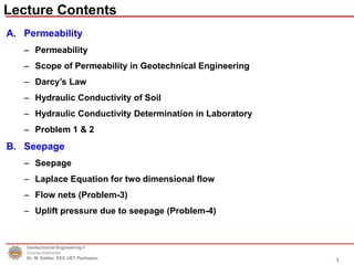 Lecture Contents
Geotechnical Engineering-1
Course Instructor
Dr. M. Safdar, EEC UET Peshawar.
A. Permeability
– Permeability
– Scope of Permeability in Geotechnical Engineering
– Darcy’s Law
– Hydraulic Conductivity of Soil
– Hydraulic Conductivity Determination in Laboratory
– Problem 1 & 2
B. Seepage
– Seepage
– Laplace Equation for two dimensional flow
– Flow nets (Problem-3)
– Uplift pressure due to seepage (Problem-4)
3
 