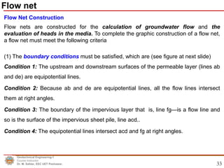 33
Flow Net Construction
Flow nets are constructed for the calculation of groundwater flow and the
evaluation of heads in the media. To complete the graphic construction of a flow net,
a flow net must meet the following criteria
(1) The boundary conditions must be satisfied, which are (see figure at next slide)
Condition 1: The upstream and downstream surfaces of the permeable layer (lines ab
and de) are equipotential lines.
Condition 2: Because ab and de are equipotential lines, all the flow lines intersect
them at right angles.
Condition 3: The boundary of the impervious layer that is, line fg—is a flow line and
so is the surface of the impervious sheet pile, line acd..
Condition 4: The equipotential lines intersect acd and fg at right angles.
Geotechnical Engineering-1
Course Instructor
Dr. M. Safdar, EEC UET Peshawar.
Flow net
 