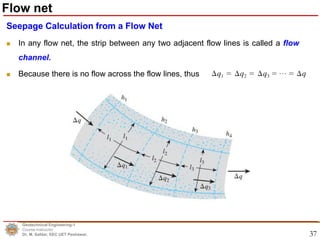 37
Seepage Calculation from a Flow Net
 In any flow net, the strip between any two adjacent flow lines is called a flow
channel.
 Because there is no flow across the flow lines, thus
Geotechnical Engineering-1
Course Instructor
Dr. M. Safdar, EEC UET Peshawar.
Flow net
 