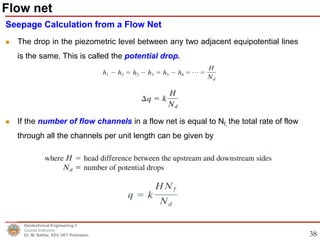 38
Seepage Calculation from a Flow Net
 The drop in the piezometric level between any two adjacent equipotential lines
is the same. This is called the potential drop.
 If the number of flow channels in a flow net is equal to Nf, the total rate of flow
through all the channels per unit length can be given by
Geotechnical Engineering-1
Course Instructor
Dr. M. Safdar, EEC UET Peshawar.
Flow net
 