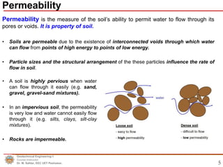 5
Permeability is the measure of the soil’s ability to permit water to flow through its
pores or voids. It is property of soil.
• Soils are permeable due to the existence of interconnected voids through which water
can flow from points of high energy to points of low energy.
• Particle sizes and the structural arrangement of the these particles influence the rate of
flow in soil.
Permeability
Geotechnical Engineering-1
Course Instructor
Dr. M. Safdar, EEC UET Peshawar.
• A soil is highly pervious when water
can flow through it easily (e.g. sand,
gravel, gravel-sand mixtures).
• In an impervious soil, the permeability
is very low and water cannot easily flow
through it (e.g. silts, clays, silt-clay
mixtures).
• Rocks are impermeable.
 