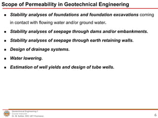 6
 Stability analyses of foundations and foundation excavations coming
in contact with flowing water and/or ground water.
 Stability analyses of seepage through dams and/or embankments.
 Stability analyses of seepage through earth retaining walls.
 Design of drainage systems.
 Water lowering.
 Estimation of well yields and design of tube wells.
Scope of Permeability in Geotechnical Engineering
Geotechnical Engineering-1
Course Instructor
Dr. M. Safdar, EEC UET Peshawar.
 