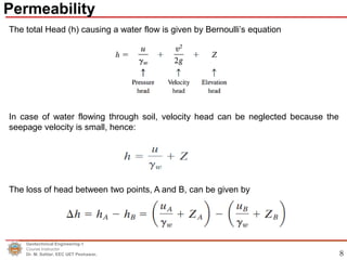 8
The total Head (h) causing a water flow is given by Bernoulli’s equation
In case of water flowing through soil, velocity head can be neglected because the
seepage velocity is small, hence:
The loss of head between two points, A and B, can be given by
Geotechnical Engineering-1
Course Instructor
Dr. M. Safdar, EEC UET Peshawar.
Permeability
 