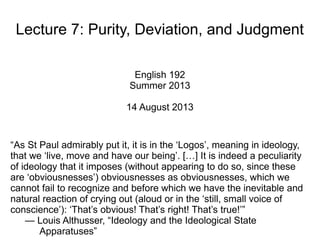 Lecture 7: Purity, Deviation, and Judgment
English 192
Summer 2013
14 August 2013
“As St Paul admirably put it, it is in the ‘Logos’, meaning in ideology,
that we ‘live, move and have our being’. […] It is indeed a peculiarity
of ideology that it imposes (without appearing to do so, since these
are ‘obviousnesses’) obviousnesses as obviousnesses, which we
cannot fail to recognize and before which we have the inevitable and
natural reaction of crying out (aloud or in the ‘still, small voice of
conscience’): ‘That’s obvious! That’s right! That’s true!’”
— Louis Althusser, “Ideology and the Ideological State
Apparatuses”
 