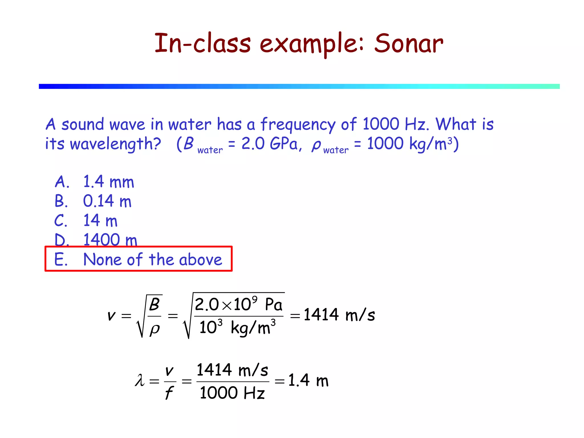 In-class example: Sonar
A sound wave in water has a frequency of 1000 Hz. What is
its wavelength? (B water = 2.0 GPa, ρ water = 1000 kg/m3)
A.
B.
C.
D.
E.

1.4 mm
0.14 m
14 m
1400 m
None of the above

B
2.0 × 109 Pa
v =
=
= 1414 m/s
3
3
ρ
10 kg/m

λ=

v 1414 m/s
=
= 1.4 m
f
1000 Hz

 