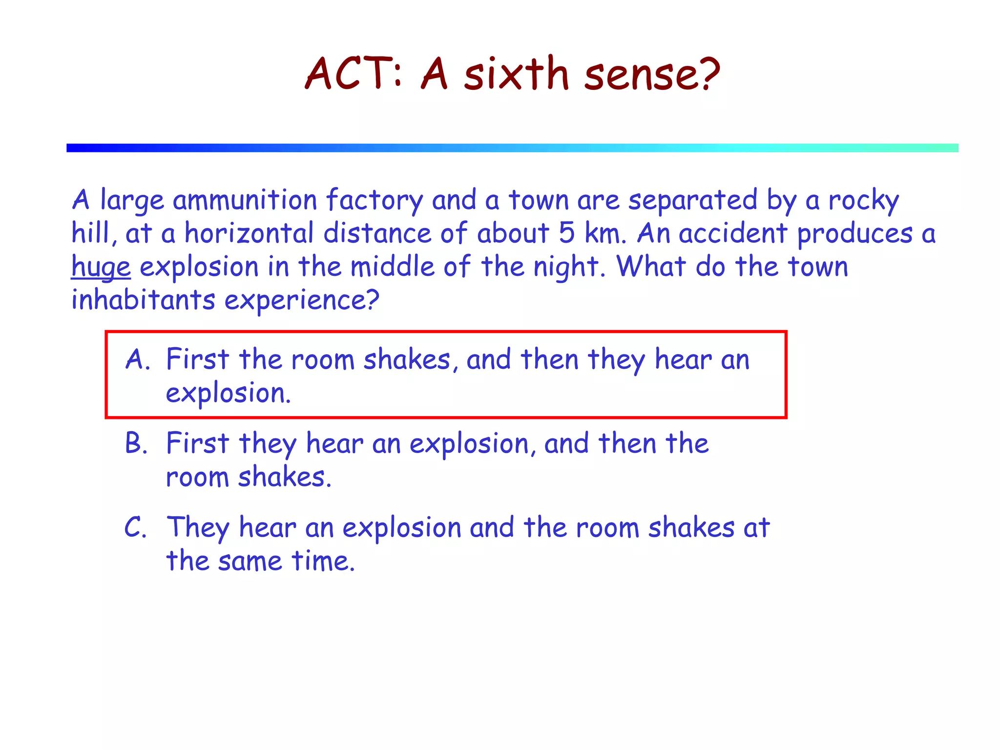 ACT: A sixth sense?
A large ammunition factory and a town are separated by a rocky
hill, at a horizontal distance of about 5 km. An accident produces a
huge explosion in the middle of the night. What do the town
inhabitants experience?
A. First the room shakes, and then they hear an
explosion.
B. First they hear an explosion, and then the
room shakes.
C. They hear an explosion and the room shakes at
the same time.

 