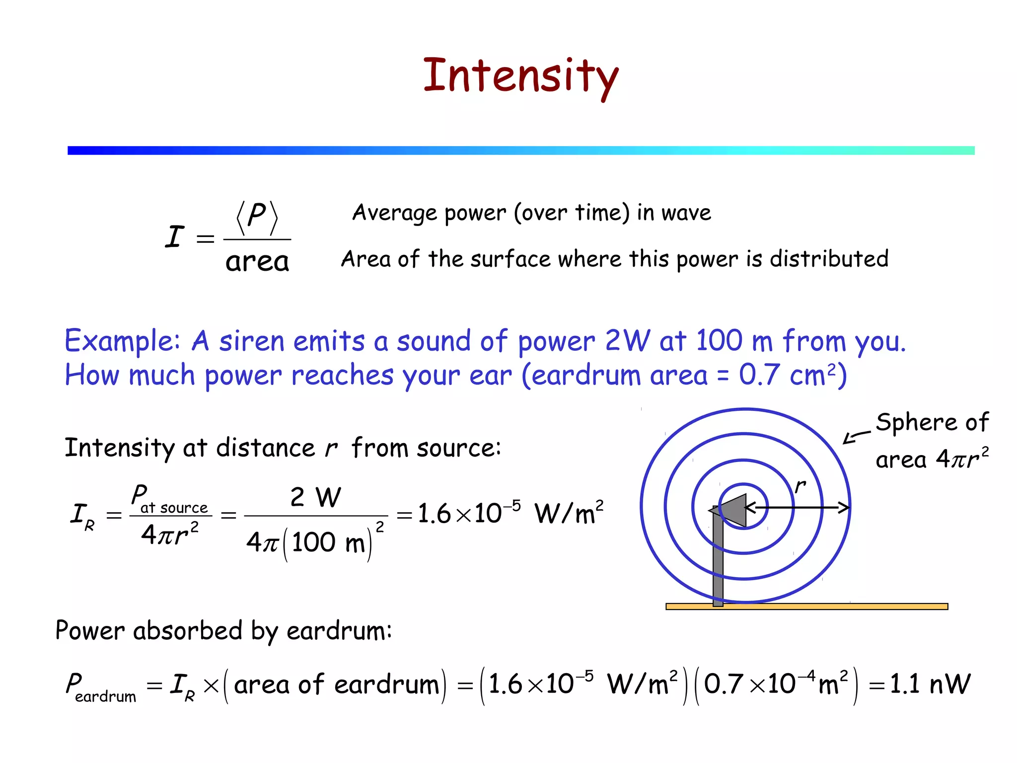 Intensity
P
I =
area

Average power (over time) in wave
Area of the surface where this power is distributed

Example: A siren emits a sound of power 2W at 100 m from you.
How much power reaches your ear (eardrum area = 0.7 cm2)
Sphere of

Intensity at distance r from source:

area 4π r 2

r

P
2W
IR = at source =
= 1.6 × 10 −5 W/m2
2
4π r 2
4π ( 100 m )
Power absorbed by eardrum:

(

)(

)

Peardrum = IR × ( area of eardrum ) = 1.6 × 10 −5 W/m2 0.7 × 10 −4 m2 = 1.1 nW

 