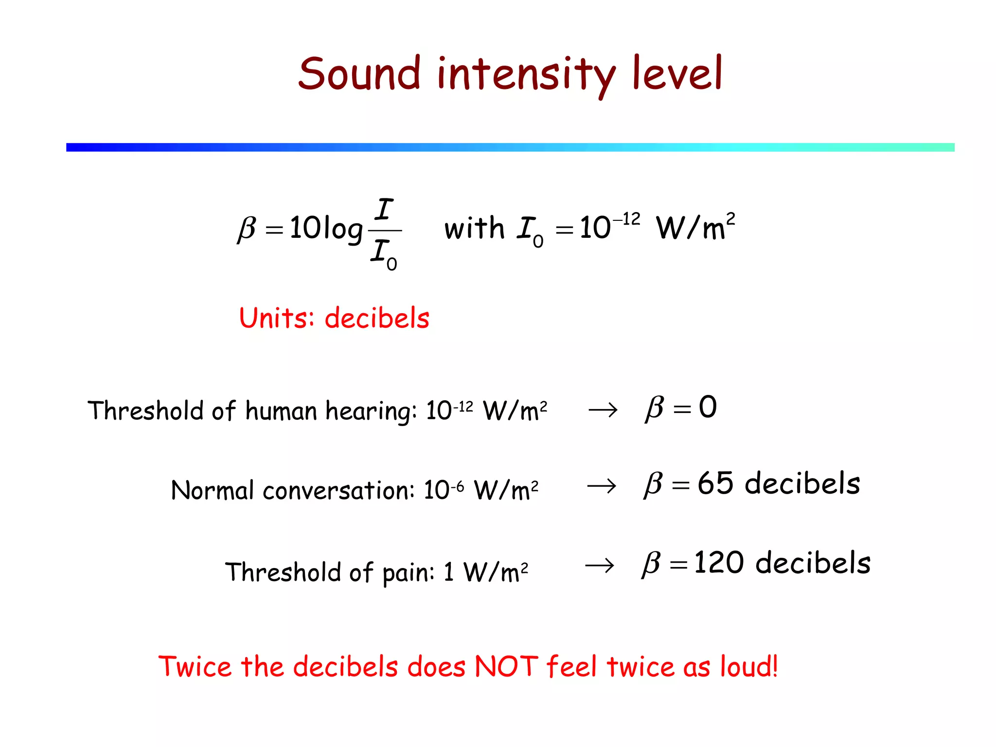 Sound intensity level
β = 10log

I
I0

with I 0 = 10 −12 W/m2

Units: decibels
Threshold of human hearing: 10-12 W/m2
Normal conversation: 10-6 W/m2
Threshold of pain: 1 W/m2

→ β =0
→ β = 65 decibels
→ β = 120 decibels

Twice the decibels does NOT feel twice as loud!

 