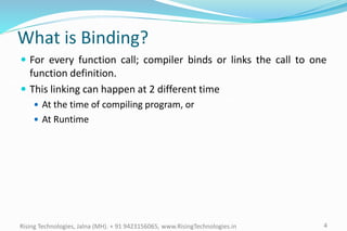 4Rising Technologies, Jalna (MH). + 91 9423156065, www.RisingTechnologies.in
What is Binding?
 For every function call; compiler binds or links the call to one
function definition.
 This linking can happen at 2 different time
 At the time of compiling program, or
 At Runtime
 