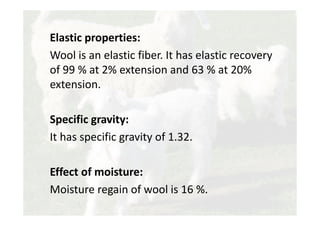 Elastic properties:
Wool is an elastic fiber. It has elastic recovery
of 99 % at 2% extension and 63 % at 20%
extension.
Specific gravity:
It has specific gravity of 1.32.
Effect of moisture:
Moisture regain of wool is 16 %.
 