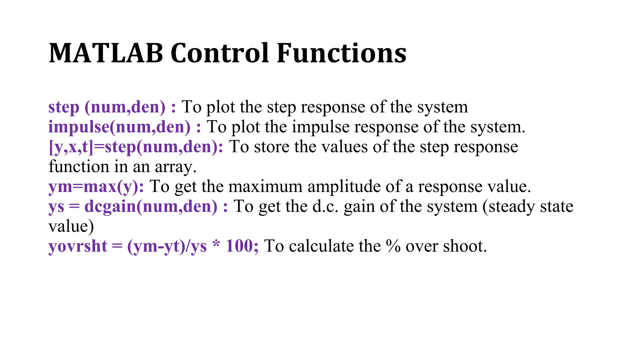MATLAB Control Functions
step (num,den) : To plot the step response of the system
impulse(num,den) : To plot the impulse response of the system.
[y,x,t]=step(num,den): To store the values of the step response
function in an array.
ym=max(y): To get the maximum amplitude of a response value.
ys = dcgain(num,den) : To get the d.c. gain of the system (steady state
value)
yovrsht = (ym-yt)/ys * 100; To calculate the % over shoot.
 