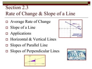 Section 2.3 
Rate of Change & Slope of a Line 
 Average Rate of Change 
 Slope of a Line 
 Applications 
 Horizontal & Vertical Lines 
 Slopes of Parallel Line 
 Slopes of Perpendicular Lines 
 