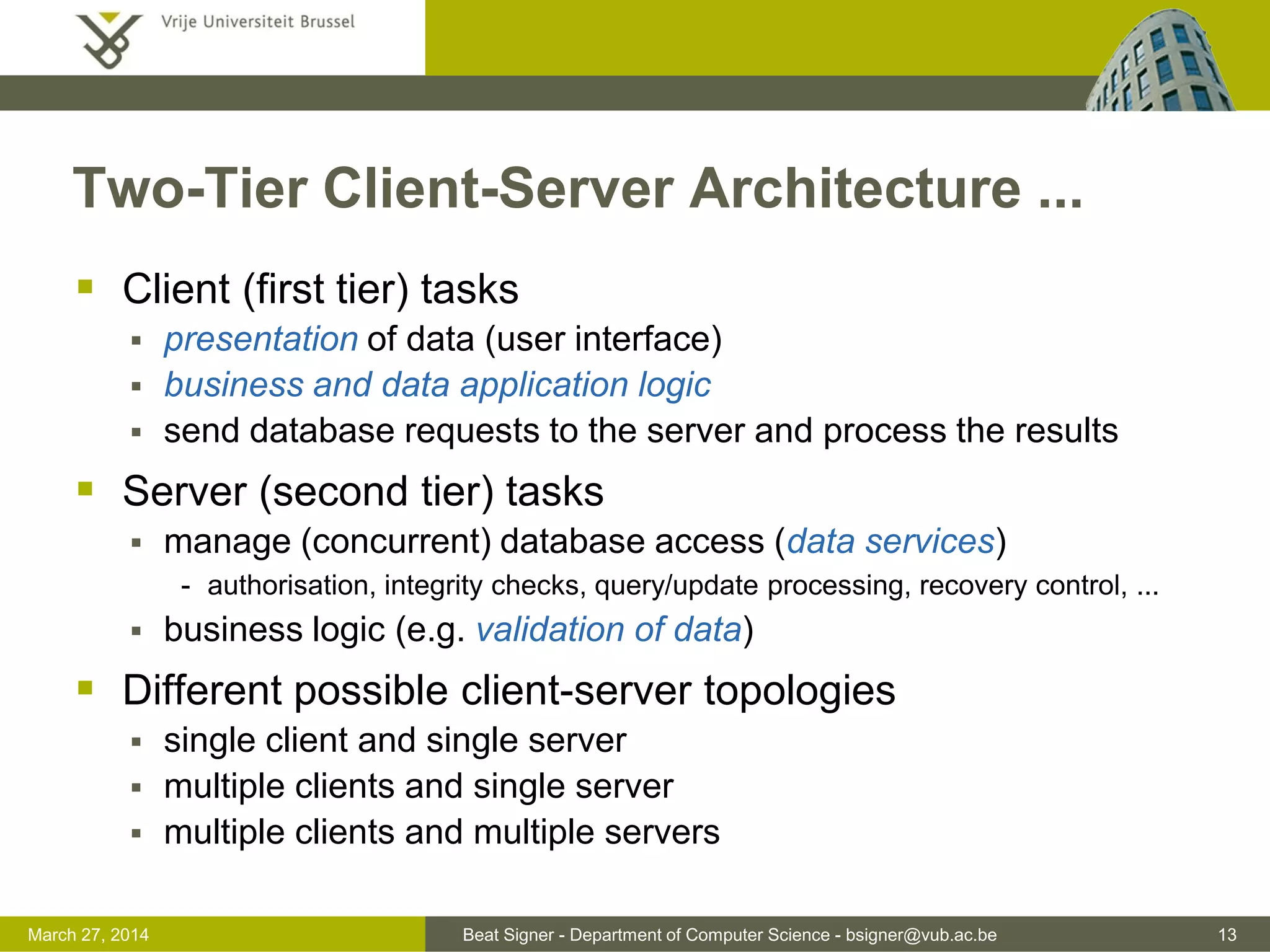 Beat Signer - Department of Computer Science - bsigner@vub.ac.be 13March 31, 2017
Two-Tier Client-Server Architecture ...
 Client (first tier) tasks
 presentation of data (user interface)
 business and data processing logic
 send database requests to the server and process the results
 Server (second tier) tasks
 manage (concurrent) database access (data services)
- authorisation, integrity checks, query/update processing, recovery control, ...
 business logic (e.g. validation of data)
 Different possible client-server topologies
 single client and single server
 multiple clients and single server
 multiple clients and multiple servers
 