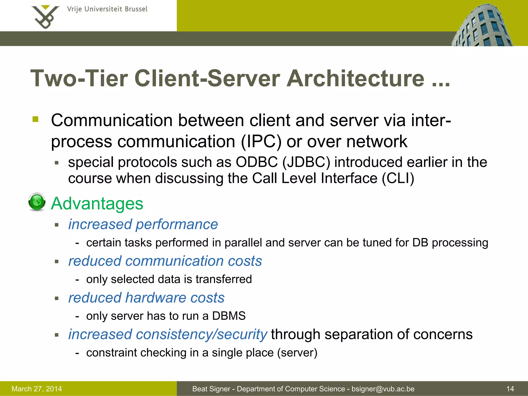Beat Signer - Department of Computer Science - bsigner@vub.ac.be 14March 31, 2017
Two-Tier Client-Server Architecture ...
 Communication between client and server via inter-
process communication (IPC) or over network
 special protocols such as ODBC (JDBC) introduced earlier in the
course when discussing the Call Level Interface (CLI)
 Advantages
 increased performance
- certain tasks performed in parallel and server can be tuned for DB processing
 reduced communication costs
- only selected data is transferred
 reduced hardware costs
- only server has to run a DBMS
 increased consistency/security through separation of concerns
- constraint checking in a single place (server)
 
