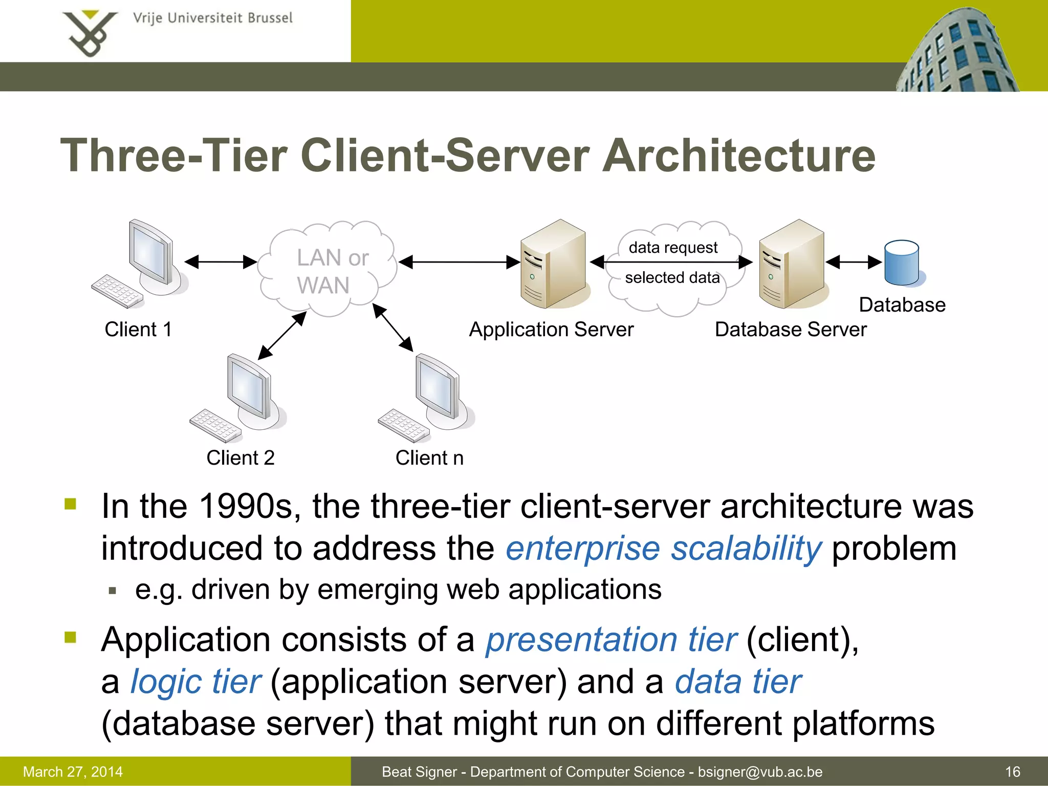 Beat Signer - Department of Computer Science - bsigner@vub.ac.be 16March 31, 2017
Three-Tier Client-Server Architecture
 In the 1990s, the three-tier client-server architecture was
introduced to address the enterprise scalability problem
 e.g. driven by emerging web applications
 Application consists of a presentation tier (client),
a logic tier (application server) and a data tier
(database server) that might run on different platforms
LAN or
WAN
Client 1 Database Server
Database
data request
selected data
Client 2 Client n
Application Server
 