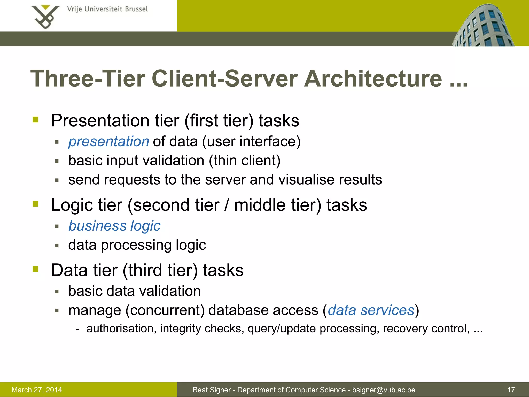 Beat Signer - Department of Computer Science - bsigner@vub.ac.be 17March 31, 2017
Three-Tier Client-Server Architecture ...
 Presentation tier (first tier) tasks
 presentation of data (user interface)
 basic input validation (thin client)
 send requests to the server and visualise results
 Logic tier (second tier / middle tier) tasks
 business logic
 data processing logic
 Data tier (third tier) tasks
 basic data validation
 manage (concurrent) database access (data services)
- authorisation, integrity checks, query/update processing, recovery control, ...
 